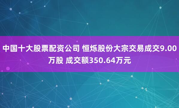 中国十大股票配资公司 恒烁股份大宗交易成交9.00万股 成交额350.64万元