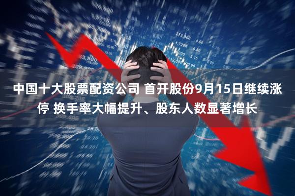 中国十大股票配资公司 首开股份9月15日继续涨停 换手率大幅提升、股东人数显著增长
