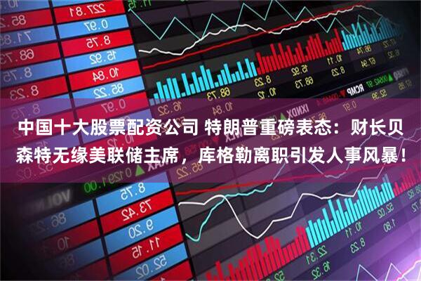 中国十大股票配资公司 特朗普重磅表态：财长贝森特无缘美联储主席，库格勒离职引发人事风暴！