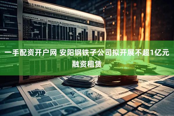 一手配资开户网 安阳钢铁子公司拟开展不超1亿元融资租赁