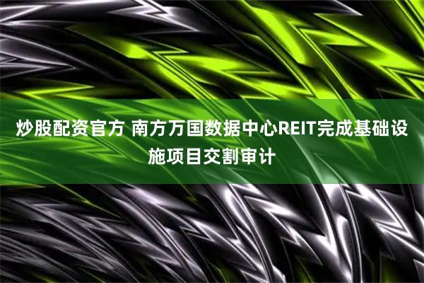炒股配资官方 南方万国数据中心REIT完成基础设施项目交割审计