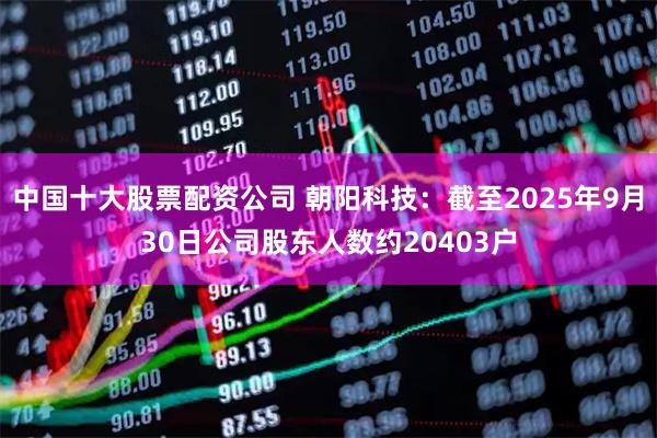 中国十大股票配资公司 朝阳科技：截至2025年9月30日公司股东人数约20403户