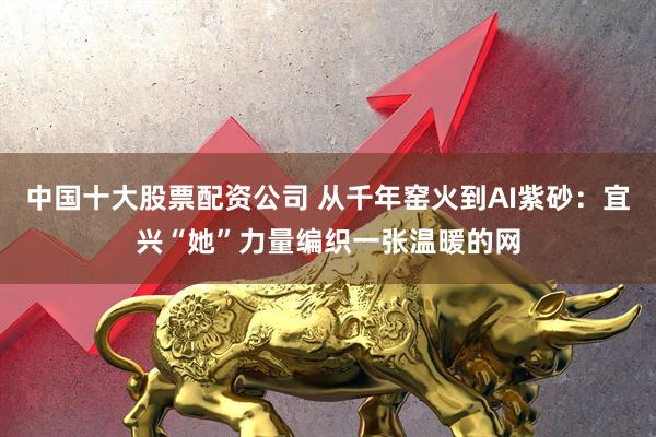 中国十大股票配资公司 从千年窑火到AI紫砂：宜兴“她”力量编织一张温暖的网