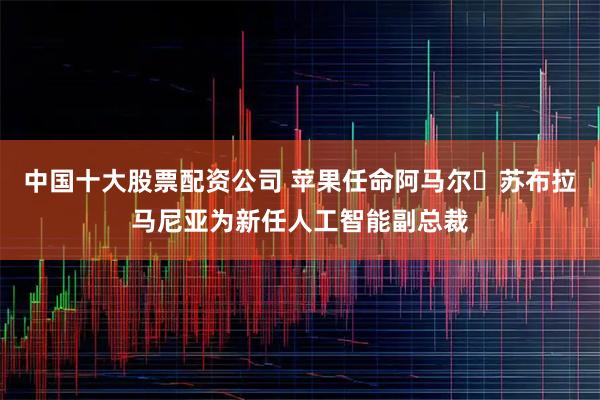 中国十大股票配资公司 苹果任命阿马尔・苏布拉马尼亚为新任人工智能副总裁