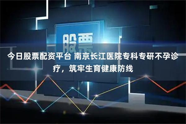 今日股票配资平台 南京长江医院专科专研不孕诊疗，筑牢生育健康防线