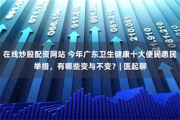 在线炒股配资网站 今年广东卫生健康十大便民惠民举措，有哪些变与不变？| 医起聊