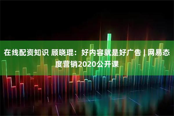 在线配资知识 顾晓琨：好内容就是好广告 | 网易态度营销2020公开课