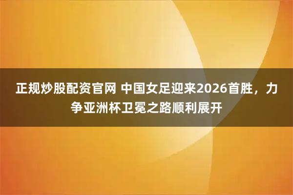 正规炒股配资官网 中国女足迎来2026首胜，力争亚洲杯卫冕之路顺利展开