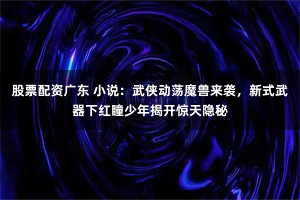 股票配资广东 小说：武侠动荡魔兽来袭，新式武器下红瞳少年揭开惊天隐秘
