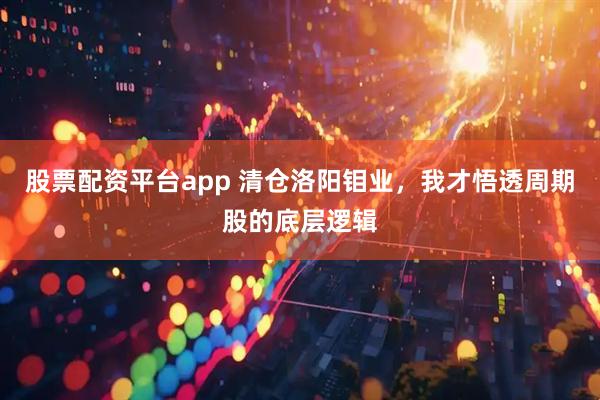 股票配资平台app 清仓洛阳钼业，我才悟透周期股的底层逻辑