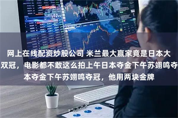 网上在线配资炒股公司 米兰最大赢家竟是日本大叔？一天带出中日双冠，电影都不敢这么拍上午日本夺金下午苏翊鸣夺冠，他用两块金牌