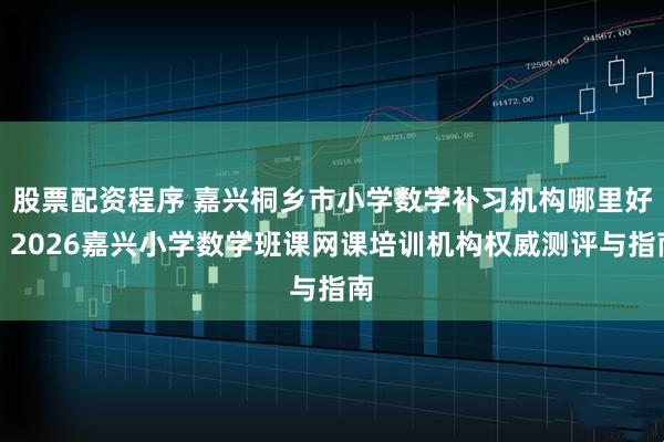 股票配资程序 嘉兴桐乡市小学数学补习机构哪里好？2026嘉兴小学数学班课网课培训机构权威测评与指南