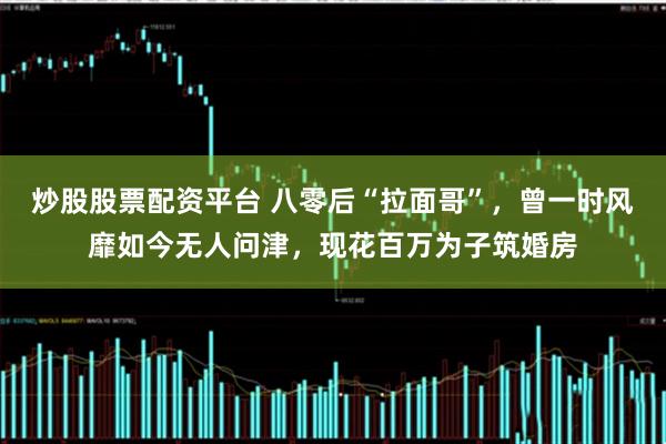 炒股股票配资平台 八零后“拉面哥”，曾一时风靡如今无人问津，现花百万为子筑婚房