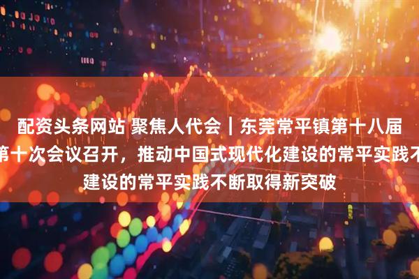 配资头条网站 聚焦人代会︱东莞常平镇第十八届人民代表大会第十次会议召开，推动中国式现代化建设的常平实践不断取得新突破