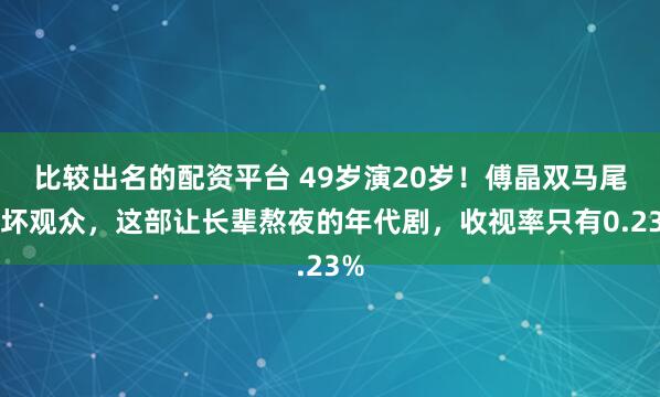 比较出名的配资平台 49岁演20岁！傅晶双马尾吓坏观众，这部让长辈熬夜的年代剧，收视率只有0.23%