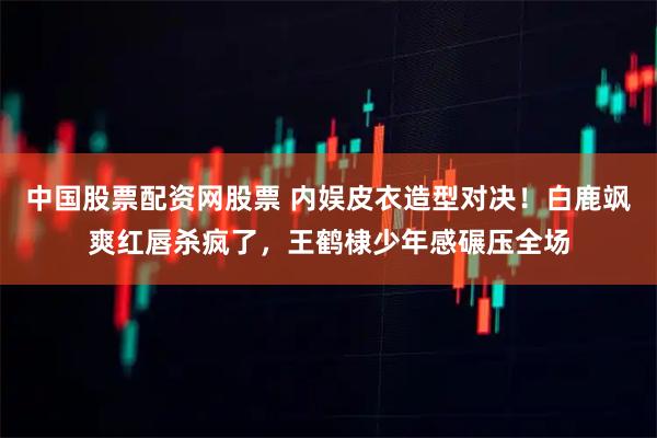 中国股票配资网股票 内娱皮衣造型对决！白鹿飒爽红唇杀疯了，王鹤棣少年感碾压全场