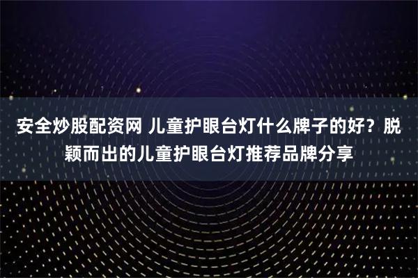 安全炒股配资网 儿童护眼台灯什么牌子的好？脱颖而出的儿童护眼台灯推荐品牌分享