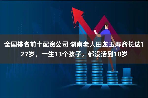 全国排名前十配资公司 湖南老人田龙玉寿命长达127岁，一生13个孩子，都没活到18岁