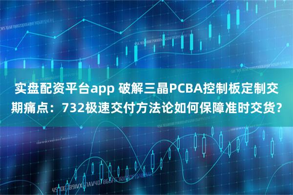 实盘配资平台app 破解三晶PCBA控制板定制交期痛点：732极速交付方法论如何保障准时交货？